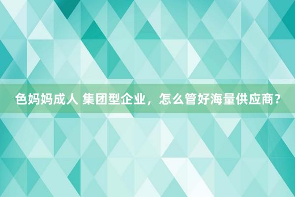 色妈妈成人 集团型企业，怎么管好海量供应商？