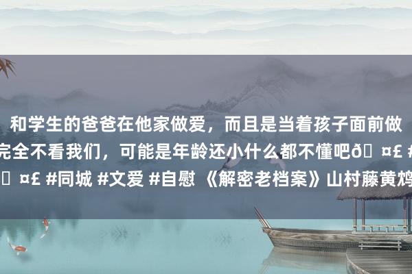 和学生的爸爸在他家做爱，而且是当着孩子面前做爱，太刺激了，孩子完全不看我们，可能是年龄还小什么都不懂吧🤣 #同城 #文爱 #自慰 《解密老档案》山村藤黄鸩杀案（六）（完）