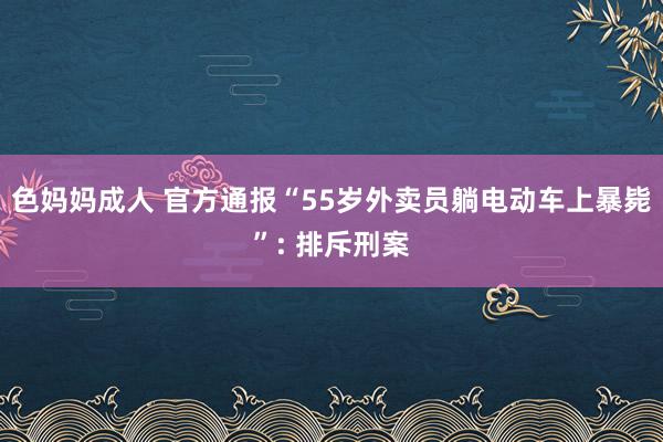 色妈妈成人 官方通报“55岁外卖员躺电动车上暴毙”: 排斥刑案
