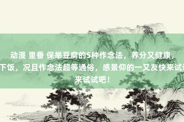 动漫 里番 保举豆腐的5种作念法，养分又健康，超等下饭，况且作念法超等通俗，感景仰的一又友快来试试吧！