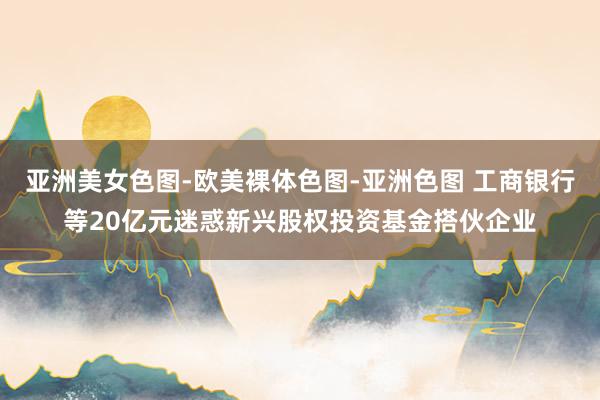 亚洲美女色图-欧美裸体色图-亚洲色图 工商银行等20亿元迷惑新兴股权投资基金搭伙企业