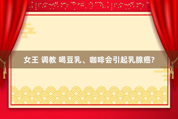 女王 调教 喝豆乳、咖啡会引起乳腺癌?