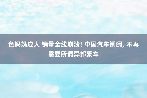 色妈妈成人 销量全线崩溃! 中国汽车阛阓， 不再需要所谓异邦豪车
