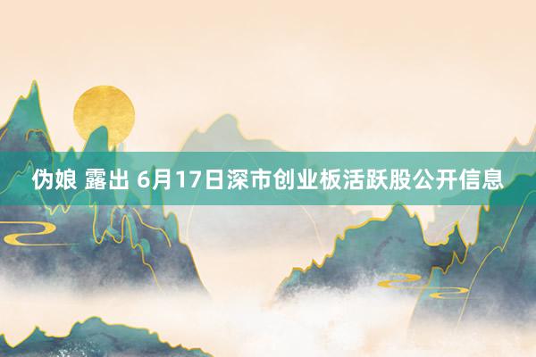 伪娘 露出 6月17日深市创业板活跃股公开信息