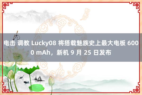 电击 调教 Lucky08 将搭载魅族史上最大电板 6000 mAh，新机 9 月 25 日发布