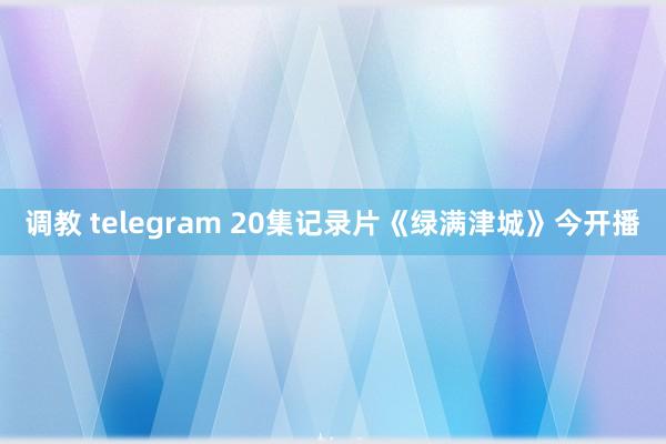 调教 telegram 20集记录片《绿满津城》今开播
