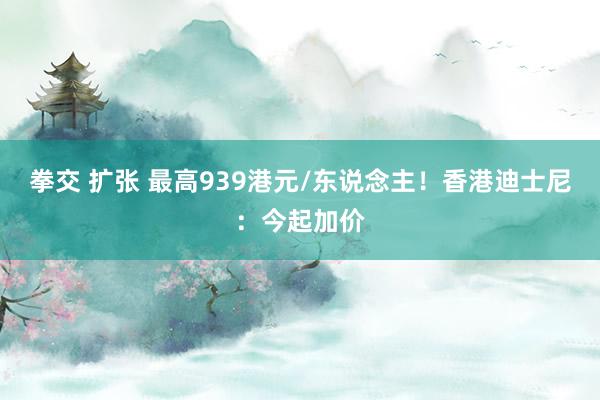 拳交 扩张 最高939港元/东说念主！香港迪士尼：今起加价