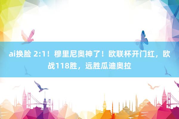ai换脸 2:1！穆里尼奥神了！欧联杯开门红，欧战118胜，远胜瓜迪奥拉