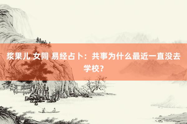 浆果儿 女同 易经占卜：共事为什么最近一直没去学校？