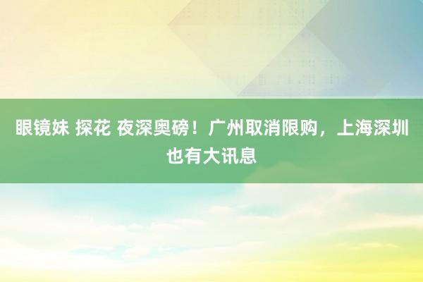 眼镜妹 探花 夜深奥磅！广州取消限购，上海深圳也有大讯息
