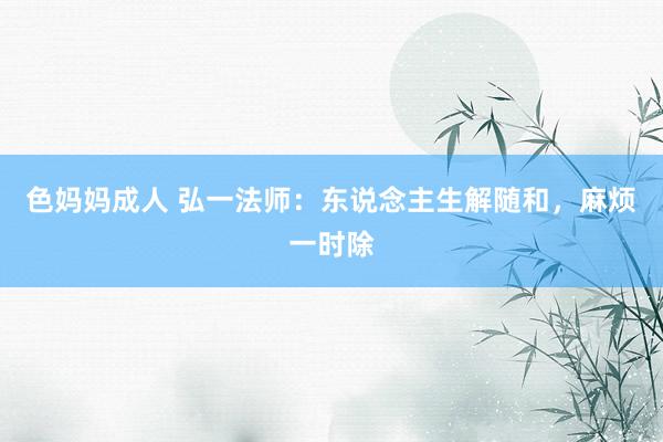 色妈妈成人 弘一法师：东说念主生解随和，麻烦一时除