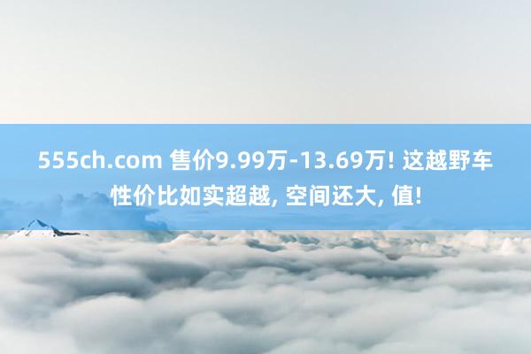 555ch.com 售价9.99万-13.69万! 这越野车性价比如实超越， 空间还大， 值!
