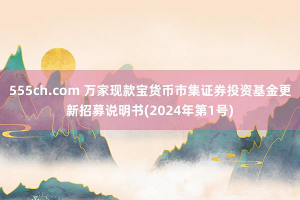 555ch.com 万家现款宝货币市集证券投资基金更新招募说明书(2024年第1号)