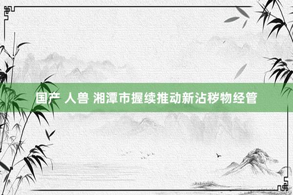 国产 人兽 湘潭市握续推动新沾秽物经管