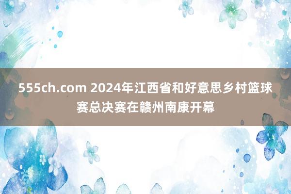 555ch.com 2024年江西省和好意思乡村篮球赛总决赛在赣州南康开幕