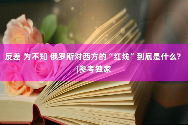 反差 为不知 俄罗斯对西方的“红线”到底是什么? |参考独家