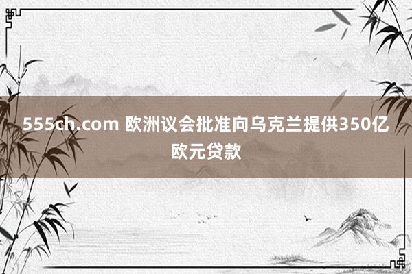 555ch.com 欧洲议会批准向乌克兰提供350亿欧元贷款