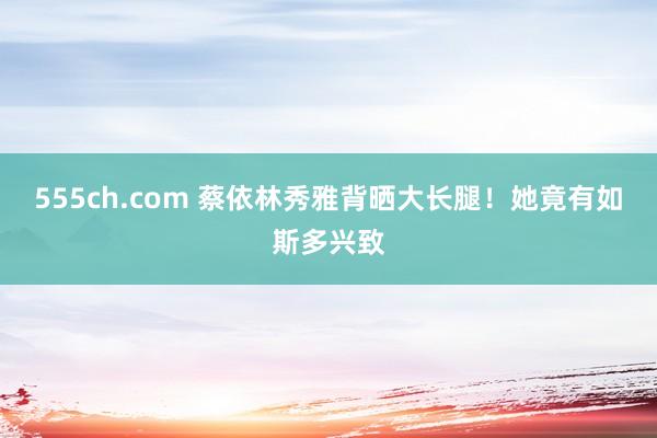 555ch.com 蔡依林秀雅背晒大长腿！她竟有如斯多兴致