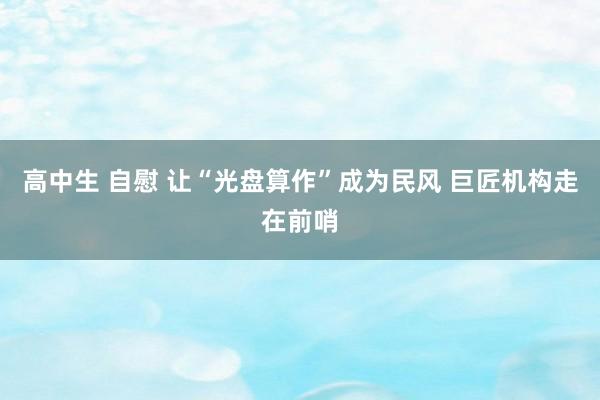 高中生 自慰 让“光盘算作”成为民风 巨匠机构走在前哨