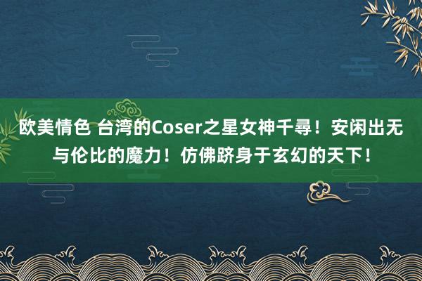 欧美情色 台湾的Coser之星女神千尋！安闲出无与伦比的魔力！仿佛跻身于玄幻的天下！