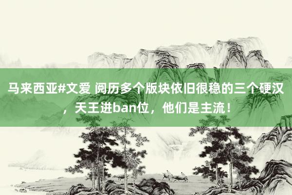 马来西亚#文爱 阅历多个版块依旧很稳的三个硬汉，天王进ban位，他们是主流！