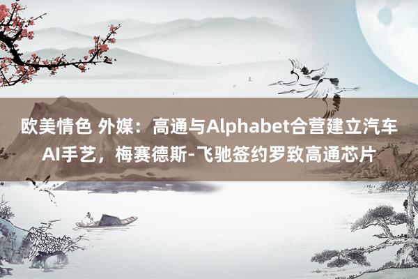欧美情色 外媒：高通与Alphabet合营建立汽车AI手艺，梅赛德斯-飞驰签约罗致高通芯片