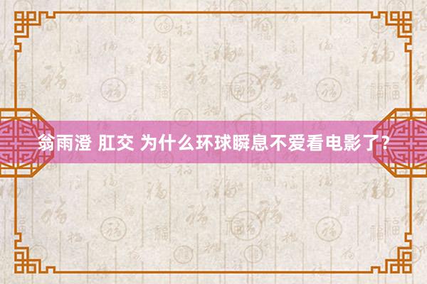 翁雨澄 肛交 为什么环球瞬息不爱看电影了？