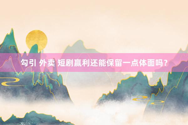 勾引 外卖 短剧赢利还能保留一点体面吗？