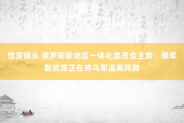 性爱镜头 俄罗斯新地区一体化委员会主席：俄军新政策正在将乌军逼离阵脚