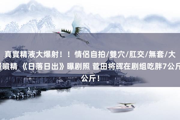 真實精液大爆射！！情侶自拍/雙穴/肛交/無套/大量噴精 《日落日出》曝剧照 菅田将晖在剧组吃胖7公斤！