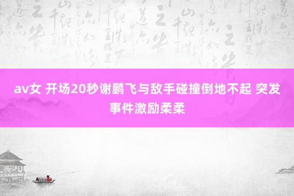 av女 开场20秒谢鹏飞与敌手碰撞倒地不起 突发事件激励柔柔