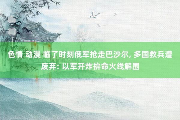 色情 动漫 临了时刻俄军抢走巴沙尔， 多国救兵遭废弃: 以军开炸拚命火线解围