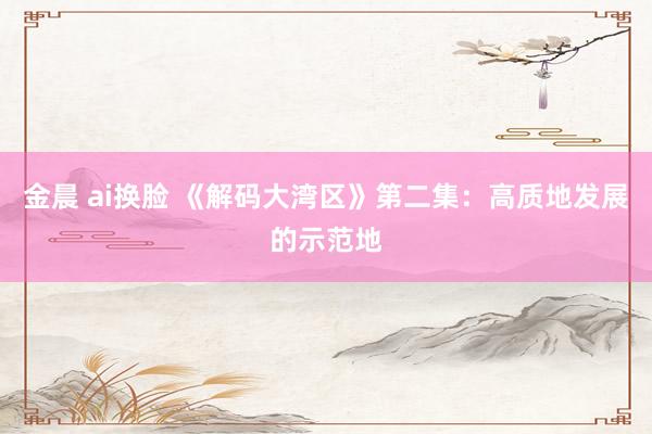金晨 ai换脸 《解码大湾区》第二集：高质地发展的示范地