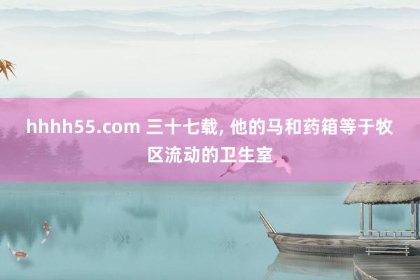 hhhh55.com 三十七载， 他的马和药箱等于牧区流动的卫生室