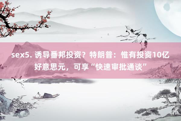sex5. 诱导番邦投资？特朗普：惟有投资10亿好意思元，可享“快速审批通谈”