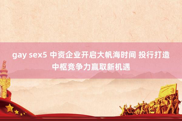 gay sex5 中资企业开启大帆海时间 投行打造中枢竞争力赢取新机遇