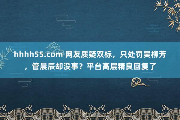 hhhh55.com 网友质疑双标，只处罚吴柳芳，管晨辰却没事？平台高层精良回复了