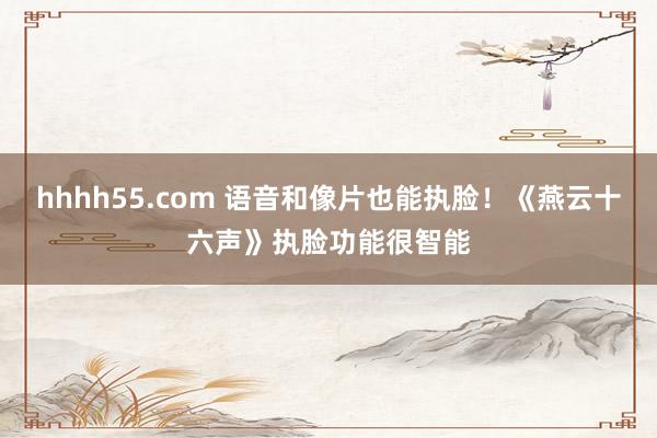 hhhh55.com 语音和像片也能执脸！《燕云十六声》执脸功能很智能