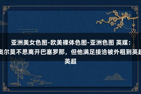 亚洲美女色图-欧美裸体色图-亚洲色图 英媒：奥尔莫不思离开巴塞罗那，但他满足接洽被外租到英超