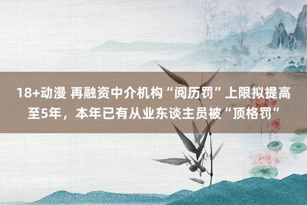 18+动漫 再融资中介机构“阅历罚”上限拟提高至5年，本年已有从业东谈主员被“顶格罚”