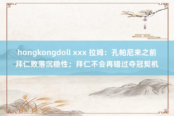 hongkongdoll xxx 拉姆：孔帕尼来之前拜仁败落沉稳性；拜仁不会再错过夺冠契机