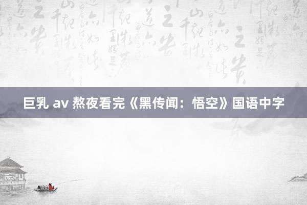 巨乳 av 熬夜看完《黑传闻：悟空》国语中字