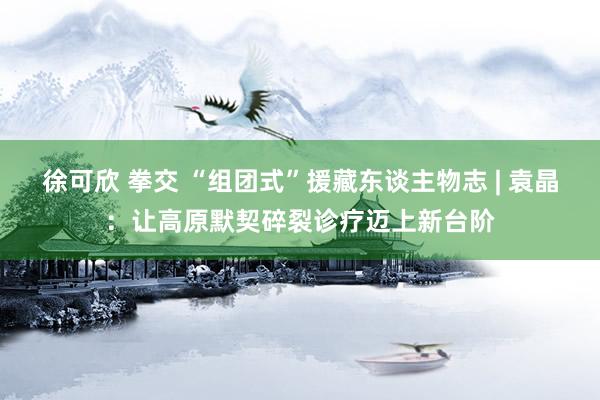 徐可欣 拳交 “组团式”援藏东谈主物志 | 袁晶：让高原默契碎裂诊疗迈上新台阶