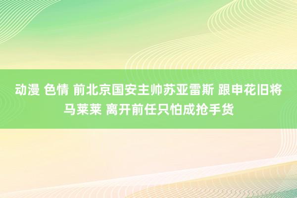 动漫 色情 前北京国安主帅苏亚雷斯 跟申花旧将马莱莱 离开前任只怕成抢手货