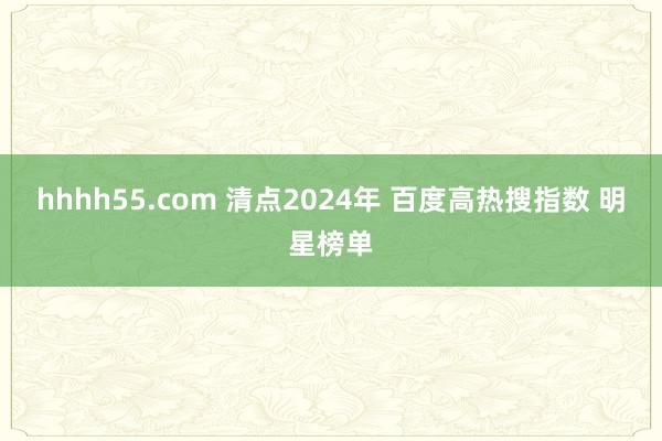 hhhh55.com 清点2024年 百度高热搜指数 明星榜单