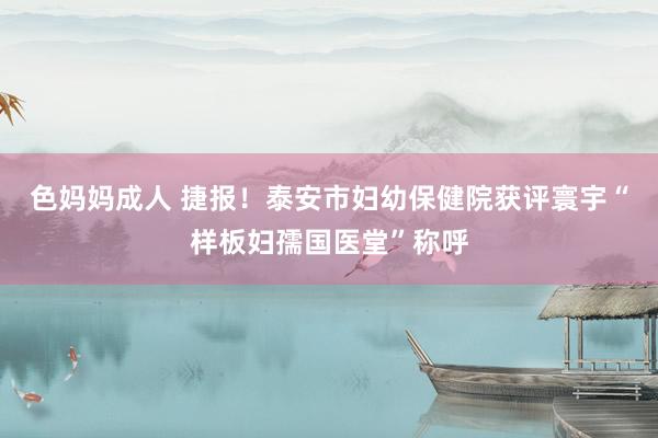 色妈妈成人 捷报！泰安市妇幼保健院获评寰宇“样板妇孺国医堂”称呼
