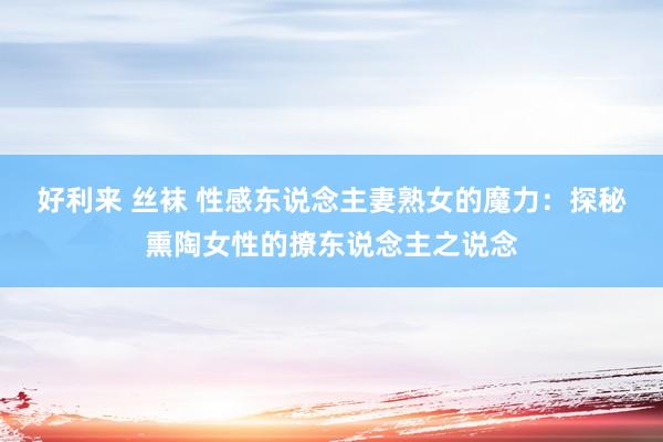 好利来 丝袜 性感东说念主妻熟女的魔力：探秘熏陶女性的撩东说念主之说念