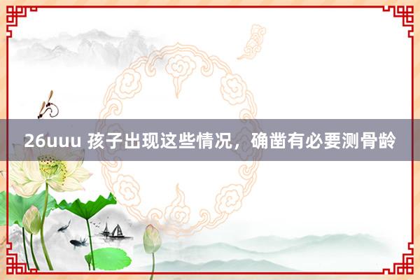 26uuu 孩子出现这些情况，确凿有必要测骨龄