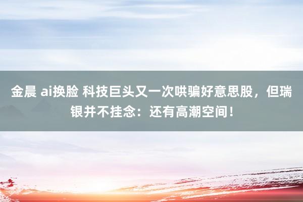 金晨 ai换脸 科技巨头又一次哄骗好意思股，但瑞银并不挂念：还有高潮空间！