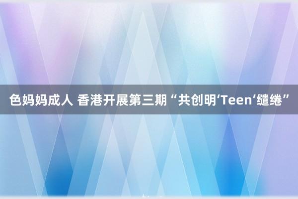 色妈妈成人 香港开展第三期“共创明‘Teen’缱绻”
